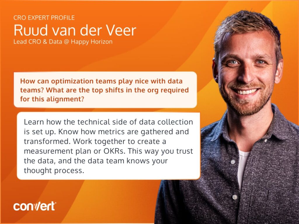 Quote graphic with the question 'How can optimization teams play nice with data teams? What are the top shifts in the org required for this alignment?' and the answer 'Learn how the technical side of data collection is set up. Know how metrics are gathered and/or transformed. Leave no room for doubt on why certain metrics show certain data. Work together to create a measurement plan, OKRs or whatever framework is used. This way you trust the data, and the data team knows your thought process.'